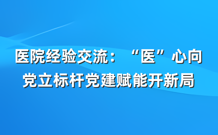 医院经验交流：“医”心向党立标杆党建赋能开新局