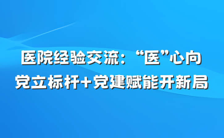 医院经验交流：“医”心向党立标杆 党建赋能开新局