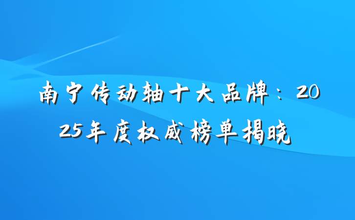 南宁传动轴十大品牌：2025年度权威榜单揭晓
