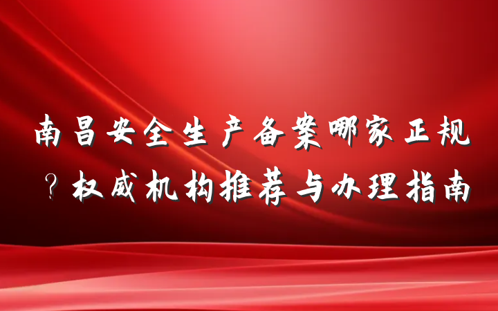 南昌安全生产备案哪家正规?权威机构推荐与办理指南