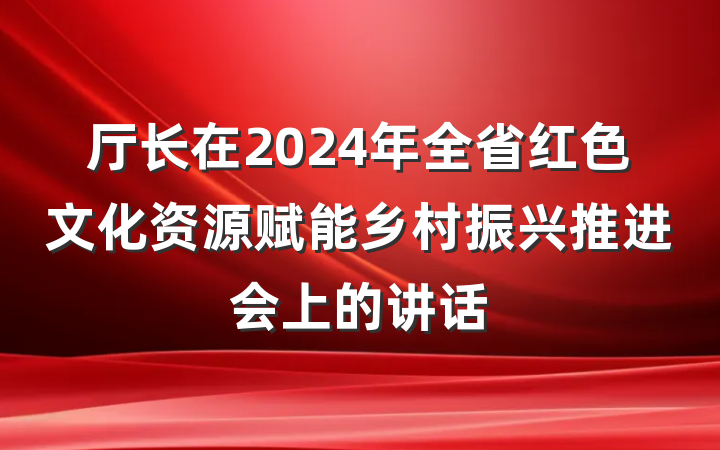 厅长在2024年全省红色文化资源赋能乡村振兴推进会上的讲话