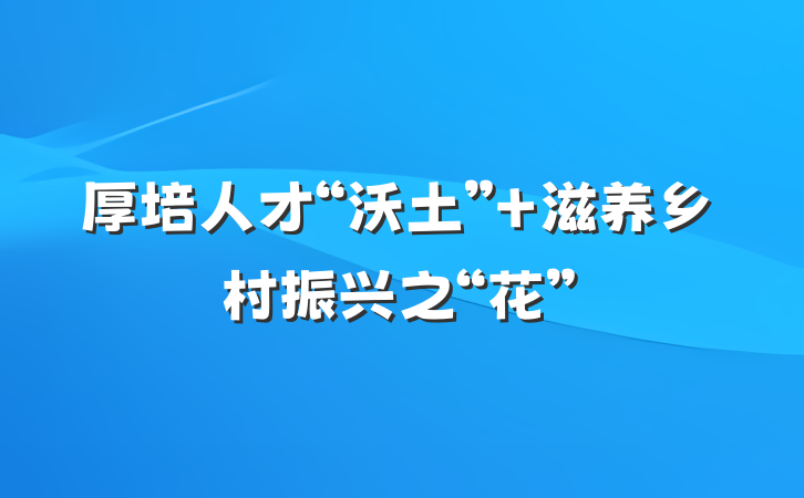 厚培人才“沃土” 滋养乡村振兴之“花”