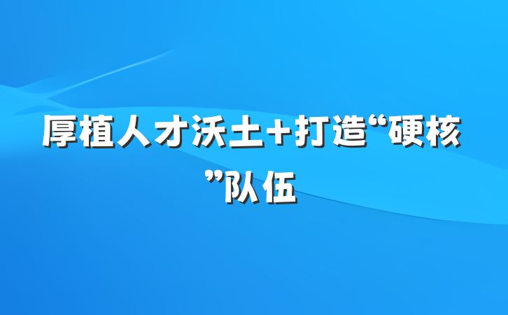 厚植人才沃土 打造“硬核”队伍