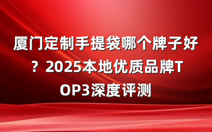 厦门定制手提袋哪个牌子好？2025本地优质品牌TOP3深度评测