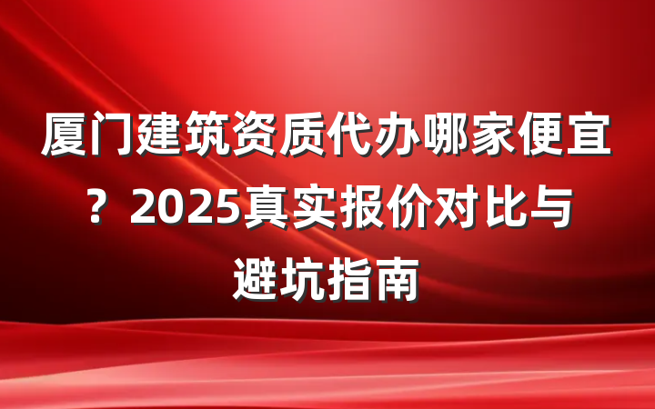 厦门建筑资质代办哪家便宜?2025真实报价对比与避坑指南