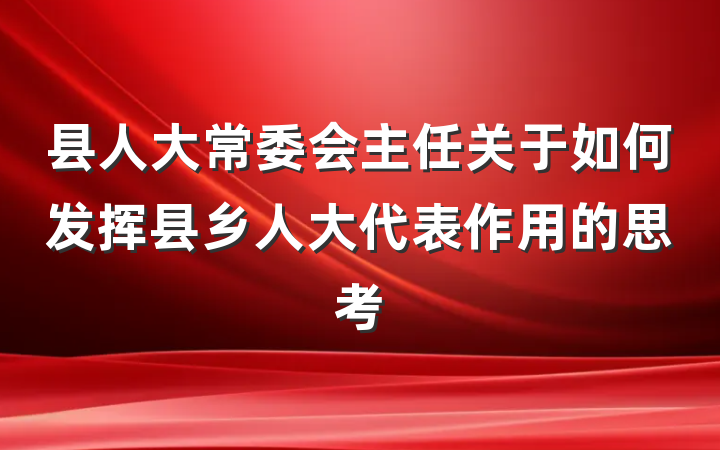 县人大常委会主任关于如何发挥县乡人大代表作用的思考