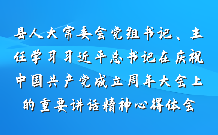 县人大常委会党组书记、主任学习习近平总书记在庆祝中国共产党成立周年大会上的重要讲话精神心得体会
