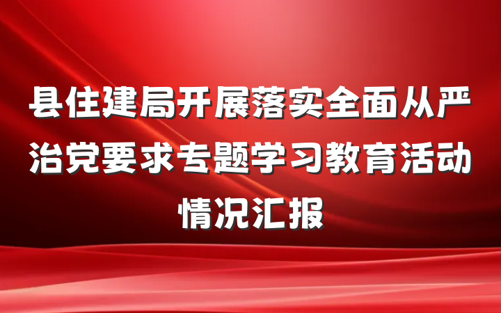县住建局开展落实全面从严治党要求专题学习教育活动情况汇报