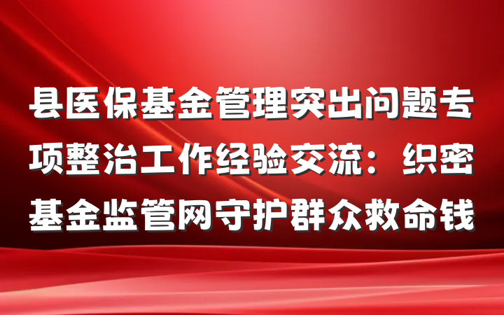 县医保基金管理突出问题专项整治工作经验交流：织密基金监管网守护群众救命钱