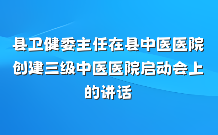 县卫健委主任在县中医医院创建三级中医医院启动会上的讲话
