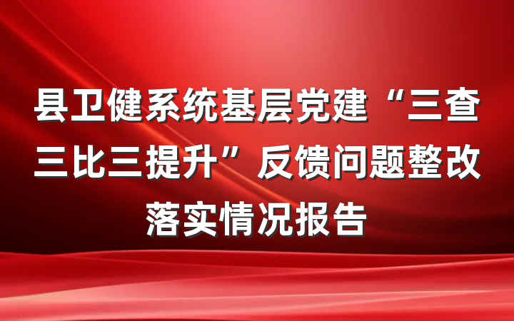 县卫健系统基层党建“三查三比三提升”反馈问题整改落实情况报告