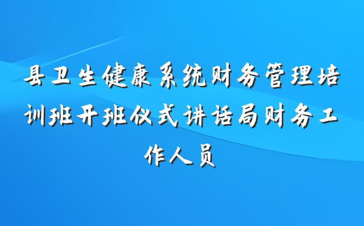 县卫生健康系统财务管理培训班开班仪式讲话局财务工作人员