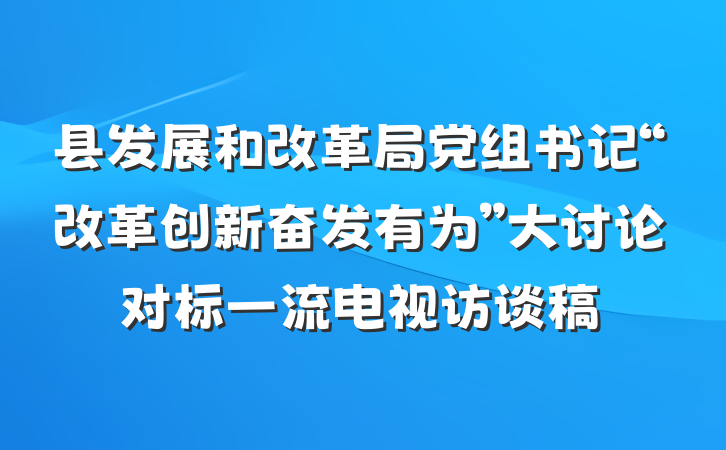 县发展和改革局党组书记“改革创新奋发有为”大讨论对标一流电视访谈稿