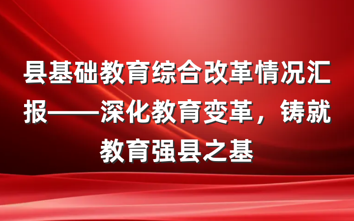 县基础教育综合改革情况汇报——深化教育变革，铸就教育强县之基