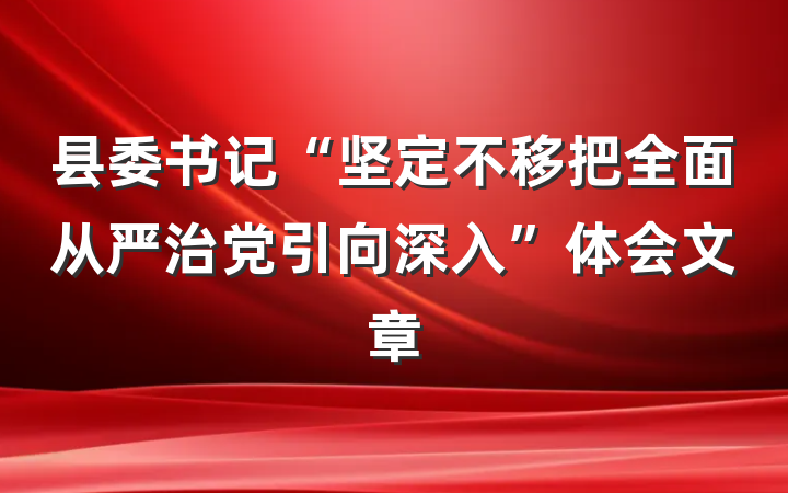 县委书记“坚定不移把全面从严治党引向深入”体会文章