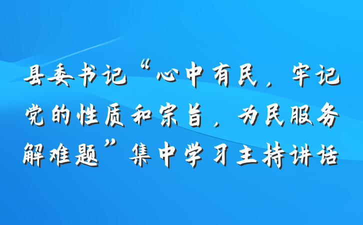 县委书记“心中有民，牢记党的性质和宗旨，为民服务解难题”集中学习主持讲话
