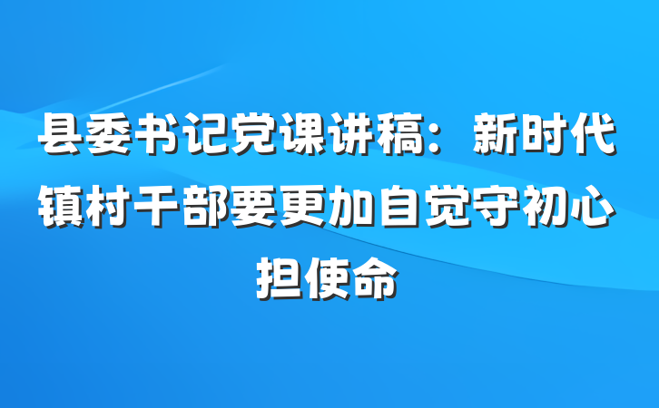 县委书记党课讲稿：新时代镇村干部要更加自觉守初心担使命