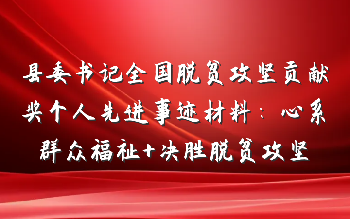 县委书记全国脱贫攻坚贡献奖个人先进事迹材料：心系群众福祉 决胜脱贫攻坚