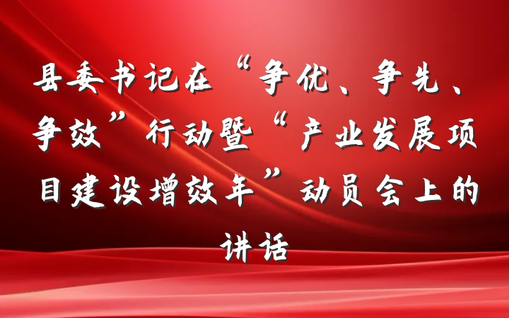 县委书记在“争优、争先、争效”行动暨“产业发展项目建设增效年”动员会上的讲话