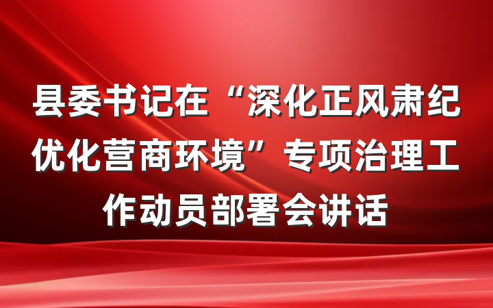 县委书记在“深化正风肃纪优化营商环境”专项治理工作动员部署会讲话