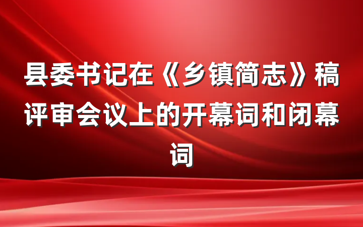 县委书记在《乡镇简志》稿评审会议上的开幕词和闭幕词