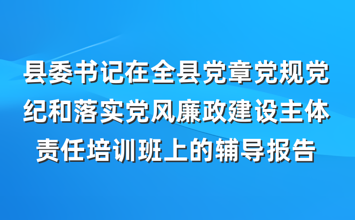 县委书记在全县党章党规党纪和落实党风廉政建设主体责任培训班上的辅导报告