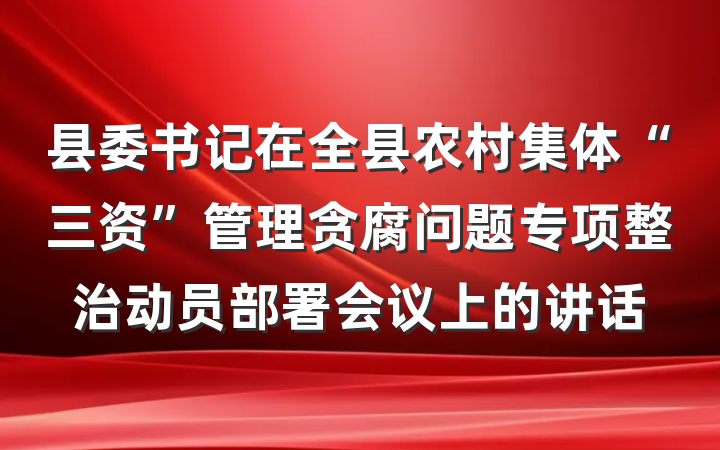 县委书记在全县农村集体“三资”管理贪腐问题专项整治动员部署会议上的讲话