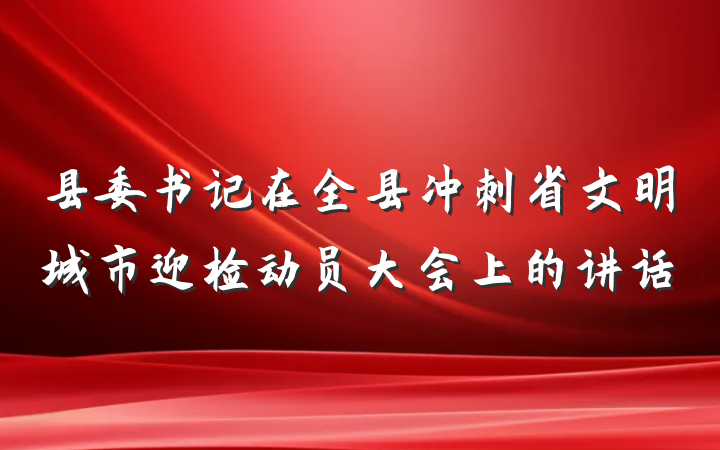 县委书记在全县冲刺省文明城市迎检动员大会上的讲话