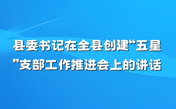 县委书记在全县创建“五星”支部工作推进会上的讲话