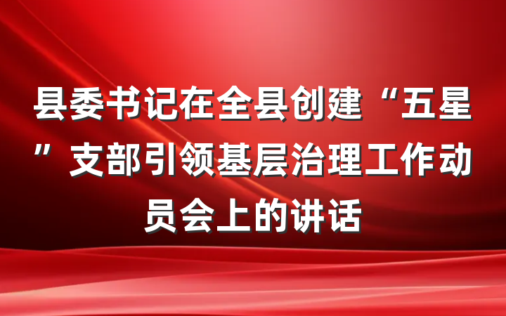 县委书记在全县创建“五星”支部引领基层治理工作动员会上的讲话