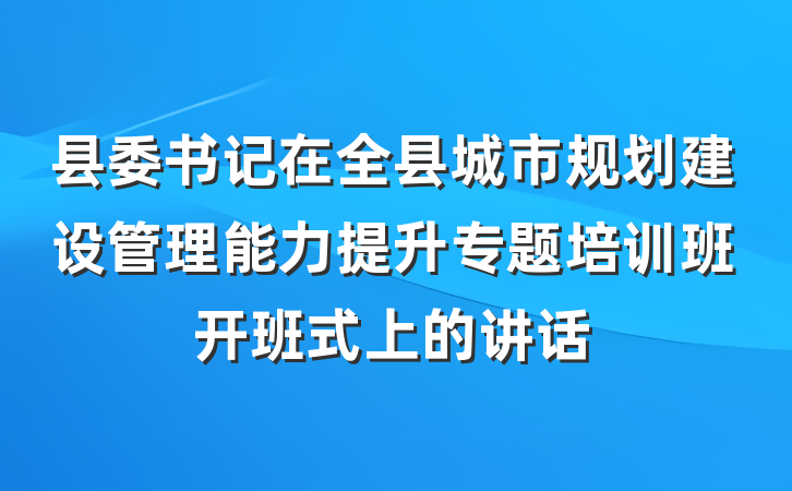 县委书记在全县城市规划建设管理能力提升专题培训班开班式上的讲话