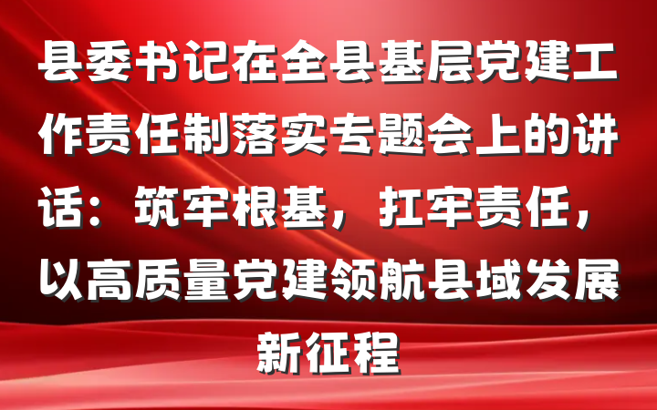 县委书记在全县基层党建工作责任制落实专题会上的讲话：筑牢根基，扛牢责任，以高质量党建领航县域发展新征程