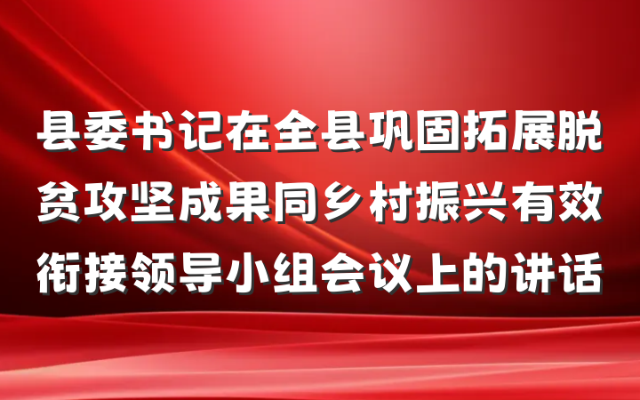县委书记在全县巩固拓展脱贫攻坚成果同乡村振兴有效衔接领导小组会议上的讲话