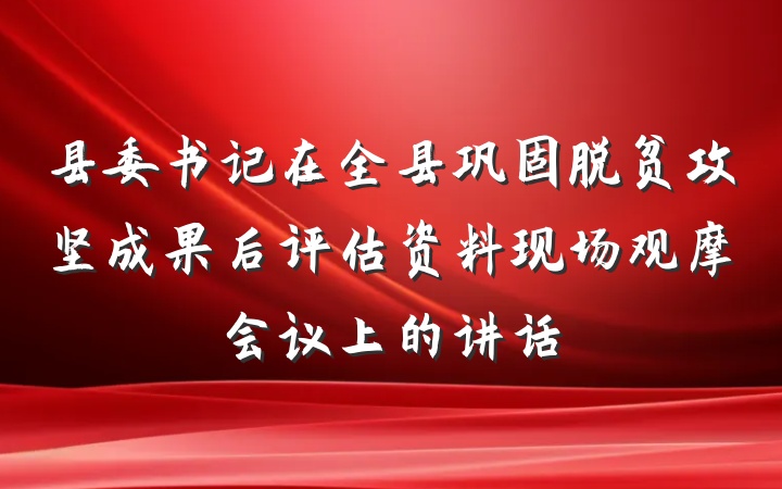 县委书记在全县巩固脱贫攻坚成果后评估资料现场观摩会议上的讲话
