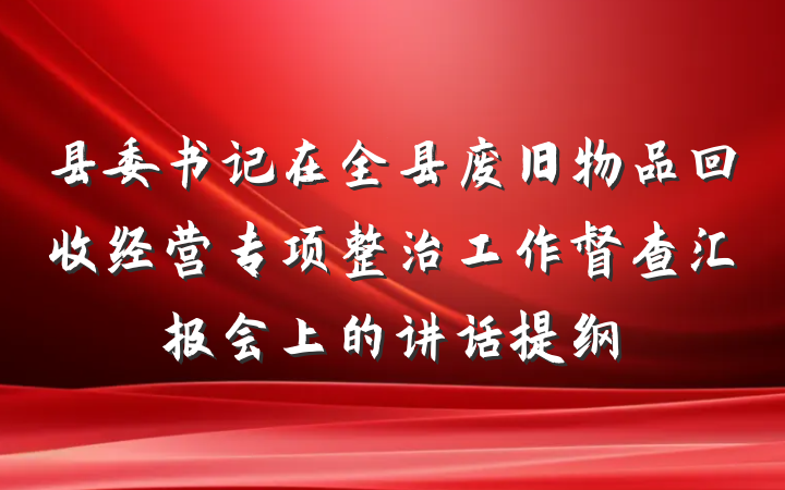 县委书记在全县废旧物品回收经营专项整治工作督查汇报会上的讲话提纲