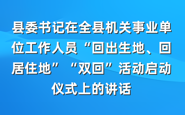 县委书记在全县机关事业单位工作人员“回出生地、回居住地”“双回”活动启动仪式上的讲话
