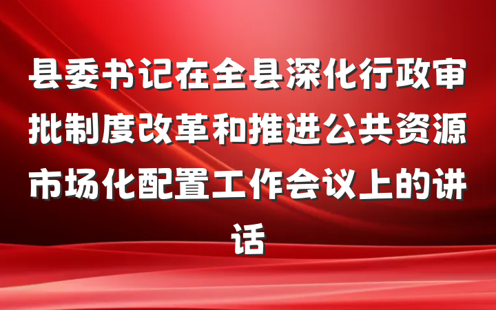 县委书记在全县深化行政审批制度改革和推进公共资源市场化配置工作会议上的讲话