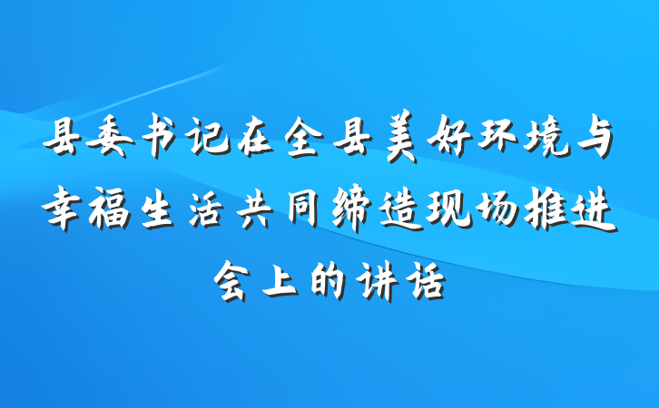 县委书记在全县美好环境与幸福生活共同缔造现场推进会上的讲话