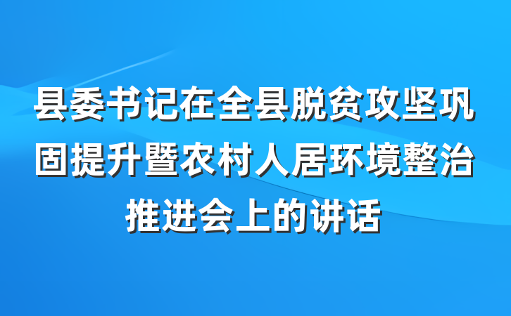 县委书记在全县脱贫攻坚巩固提升暨农村人居环境整治推进会上的讲话
