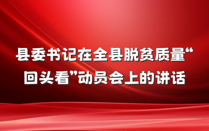 县委书记在全县脱贫质量“回头看”动员会上的讲话