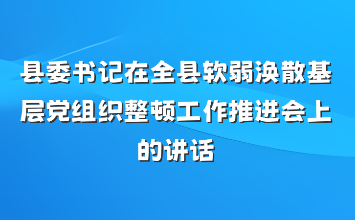 县委书记在全县软弱涣散基层党组织整顿工作推进会上的讲话