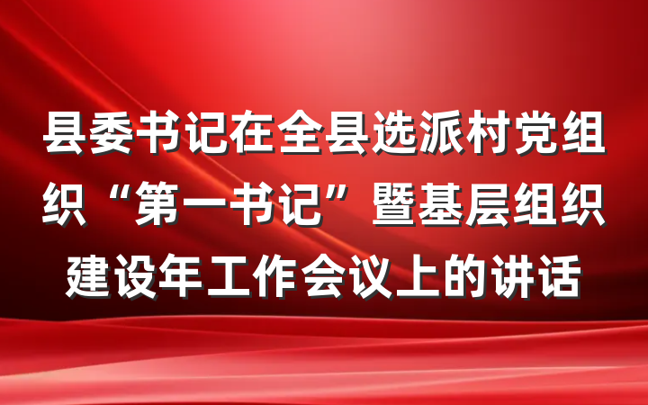 县委书记在全县选派村党组织“第一书记”暨基层组织建设年工作会议上的讲话