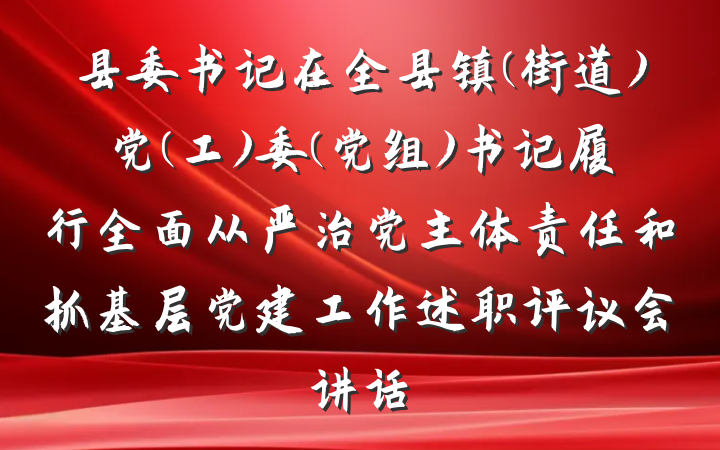 县委书记在全县镇(街道)党(工)委(党组)书记履行全面从严治党主体责任和抓基层党建工作述职评议会讲话
