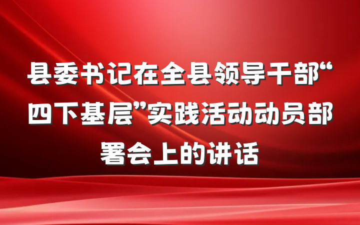 县委书记在全县领导干部“四下基层”实践活动动员部署会上的讲话
