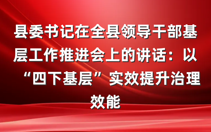 县委书记在全县领导干部基层工作推进会上的讲话：以“四下基层”实效提升治理效能