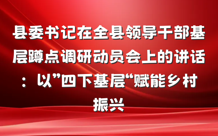 县委书记在全县领导干部基层蹲点调研动员会上的讲话：以”四下基层“赋能乡村振兴