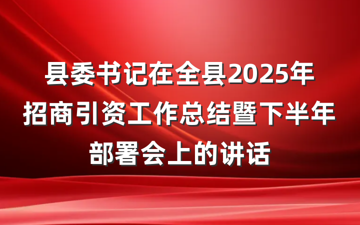 县委书记在全县2025年招商引资工作总结暨下半年部署会上的讲话