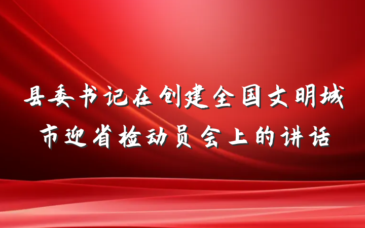 县委书记在创建全国文明城市迎省检动员会上的讲话