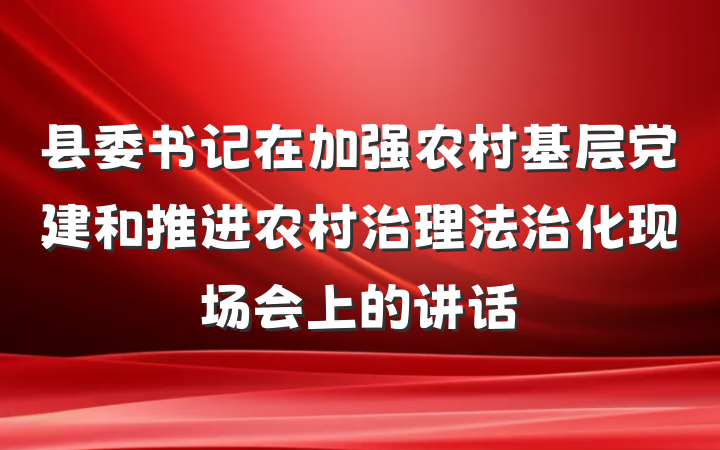 县委书记在加强农村基层党建和推进农村治理法治化现场会上的讲话