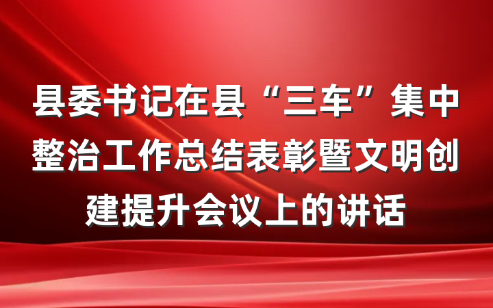 县委书记在县“三车”集中整治工作总结表彰暨文明创建提升会议上的讲话